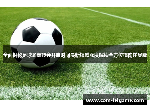 全面揭秘足球冬窗转会开启时间最新权威深度解读全方位指南详尽版