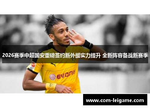 2026赛季中超国安重磅签约新外援实力提升 全新阵容备战新赛季